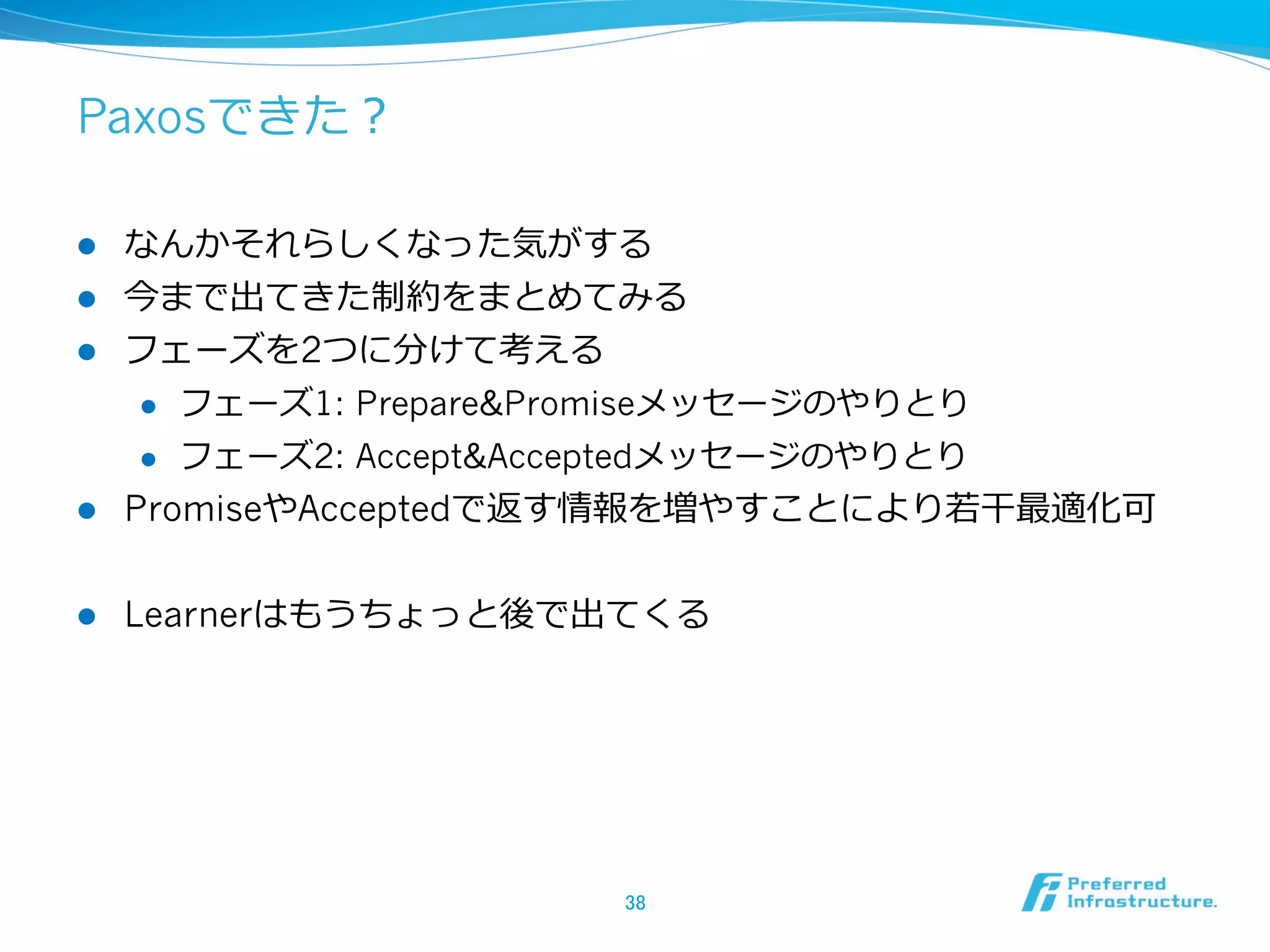 Paxosできた？

l  なんかそれらしくなった気がする
l  今まで出てきた制約をまとめてみる
l  フェーズを2つに分けて考える
     l  フェーズ1: Prepare&Promiseメッセージのやりとり

     l  フェーズ2: Accept&Acceptedメッセージのやりとり

l  PromiseやAcceptedで返す情報を増やすことにより若若⼲干最適化可


l    Learnerはもうちょっと後で出てくる




                       38	
 
