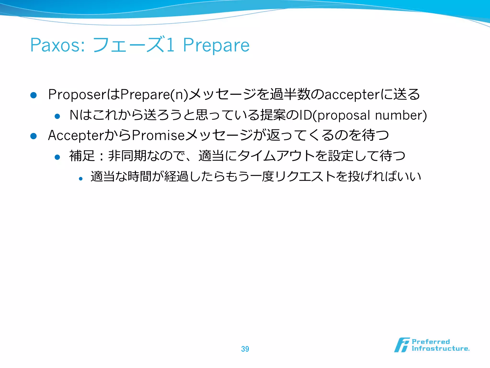 Paxos: フェーズ1 Prepare

l  ProposerはPrepare(n)メッセージを過半数のaccepterに送る
     l  Nはこれから送ろうと思っている提案のID(proposal number)

l  AccepterからPromiseメッセージが返ってくるのを待つ
     l  補⾜足：⾮非同期なので、適当にタイムアウトを設定して待つ

      l    適当な時間が経過したらもう⼀一度度リクエストを投げればいい




                         39	
 