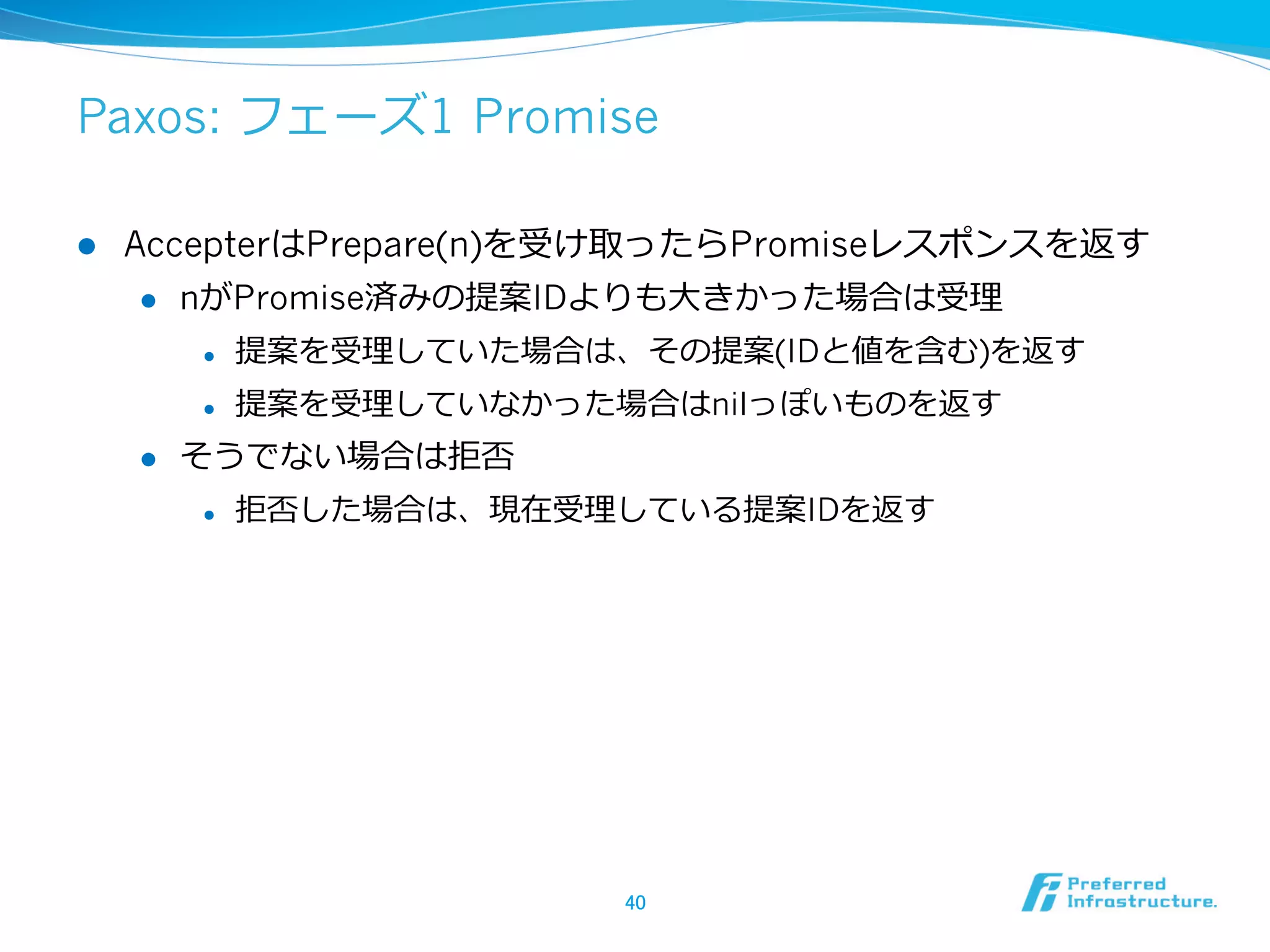 Paxos: フェーズ1 Promise

l    AccepterはPrepare(n)を受け取ったらPromiseレスポンスを返す
       l  nがPromise済みの提案IDよりも⼤大きかった場合は受理理

            l    提案を受理理していた場合は、その提案(IDと値を含む)を返す
            l    提案を受理理していなかった場合はnilっぽいものを返す
      l    そうでない場合は拒否
            l    拒否した場合は、現在受理理している提案IDを返す




                               40	
 