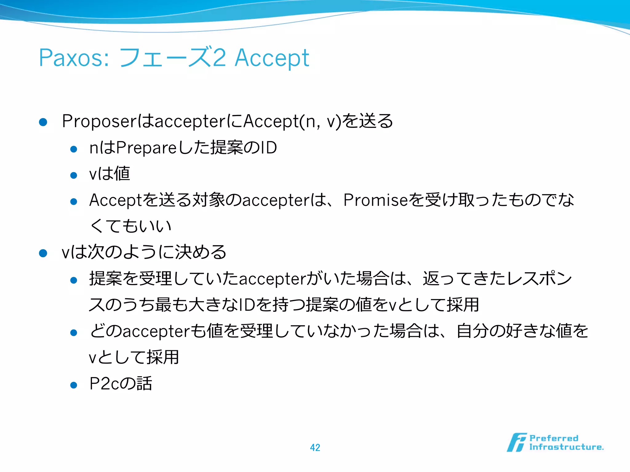 Paxos: フェーズ2 Accept

l  ProposerはaccepterにAccept(n, v)を送る
     l  nはPrepareした提案のID

     l  vは値

     l  Acceptを送る対象のaccepterは、Promiseを受け取ったものでな

         くてもいい
l  vは次のように決める
     l  提案を受理理していたaccepterがいた場合は、返ってきたレスポン

         スのうち最も⼤大きなIDを持つ提案の値をvとして採⽤用
     l  どのaccepterも値を受理理していなかった場合は、⾃自分の好きな値を

         vとして採⽤用
      l    P2cの話


                       42	
 