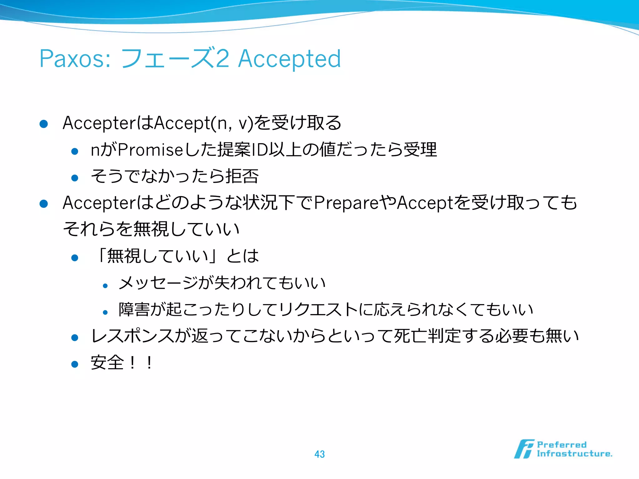 Paxos: フェーズ2 Accepted

l  AccepterはAccept(n, v)を受け取る
     l  nがPromiseした提案ID以上の値だったら受理理

     l  そうでなかったら拒否

l  Accepterはどのような状況下でPrepareやAcceptを受け取っても
    それらを無視していい
     l  「無視していい」とは

            l    メッセージが失われてもいい
            l    障害が起こったりしてリクエストに応えられなくてもいい
      l    レスポンスが返ってこないからといって死亡判定する必要も無い
      l    安全！！




                              43	
 