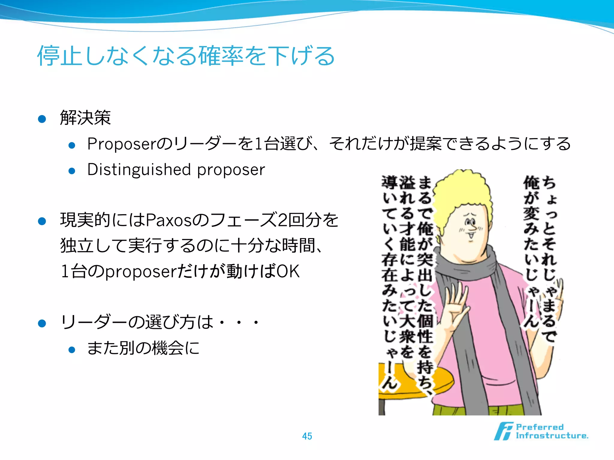 停⽌止しなくなる確率率率を下げる

l    解決策
      l  Proposerのリーダーを1台選び、それだけが提案できるようにする

      l  Distinguished proposer



l    現実的にはPaxosのフェーズ2回分を
      独⽴立立して実⾏行行するのに⼗十分な時間、
      1台のproposerだけが動けばOK


l    リーダーの選び⽅方は・・・
      l  また別の機会に




                        45	
 