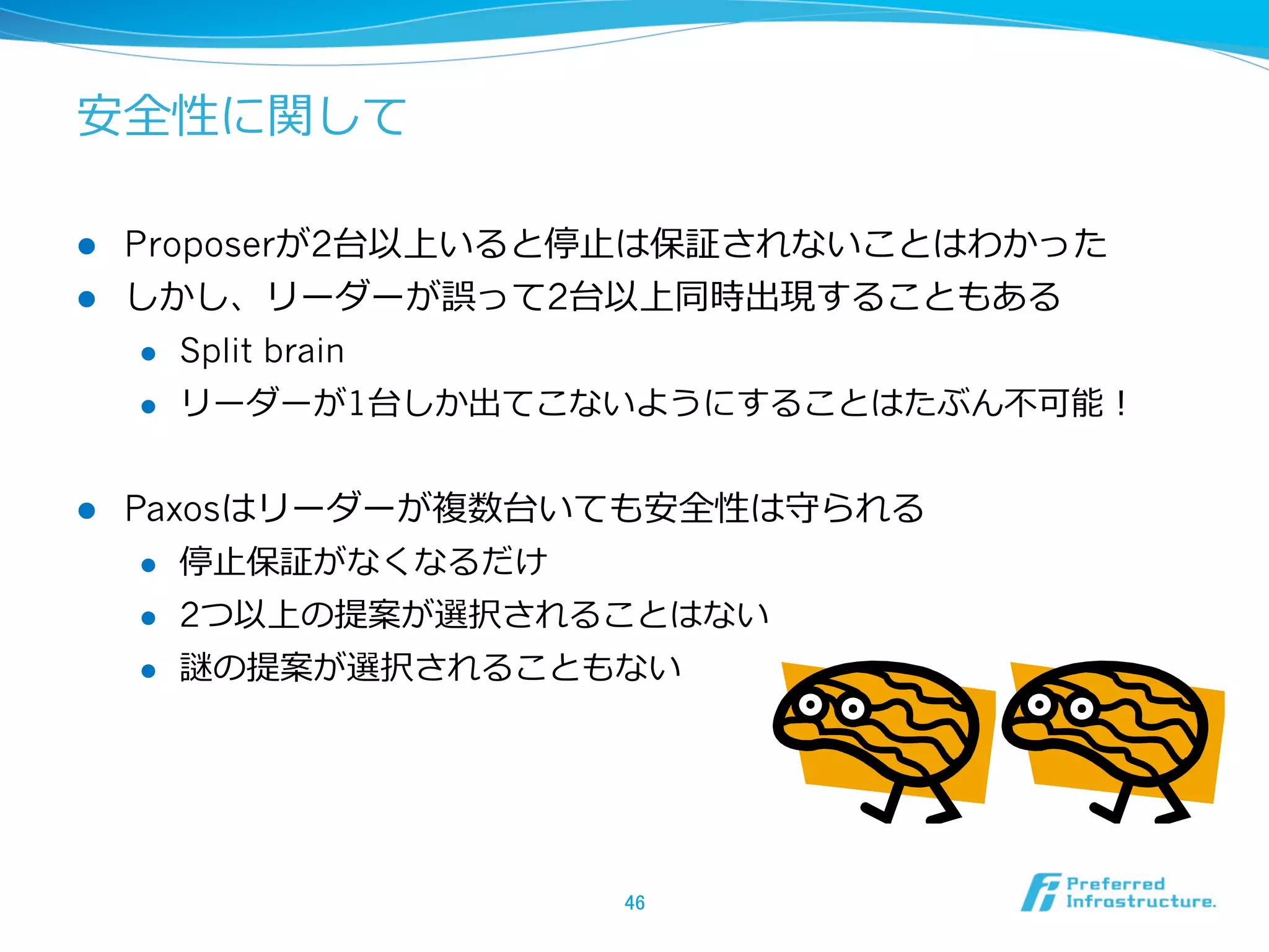 安全性に関して

l  Proposerが2台以上いると停⽌止は保証されないことはわかった
l  しかし、リーダーが誤って2台以上同時出現することもある
     l  Split brain

     l  リーダーが1台しか出てこないようにすることはたぶん不不可能！



l    Paxosはリーダーが複数台いても安全性は守られる
       l  停⽌止保証がなくなるだけ

       l  2つ以上の提案が選択されることはない

       l  謎の提案が選択されることもない




                     46	
 