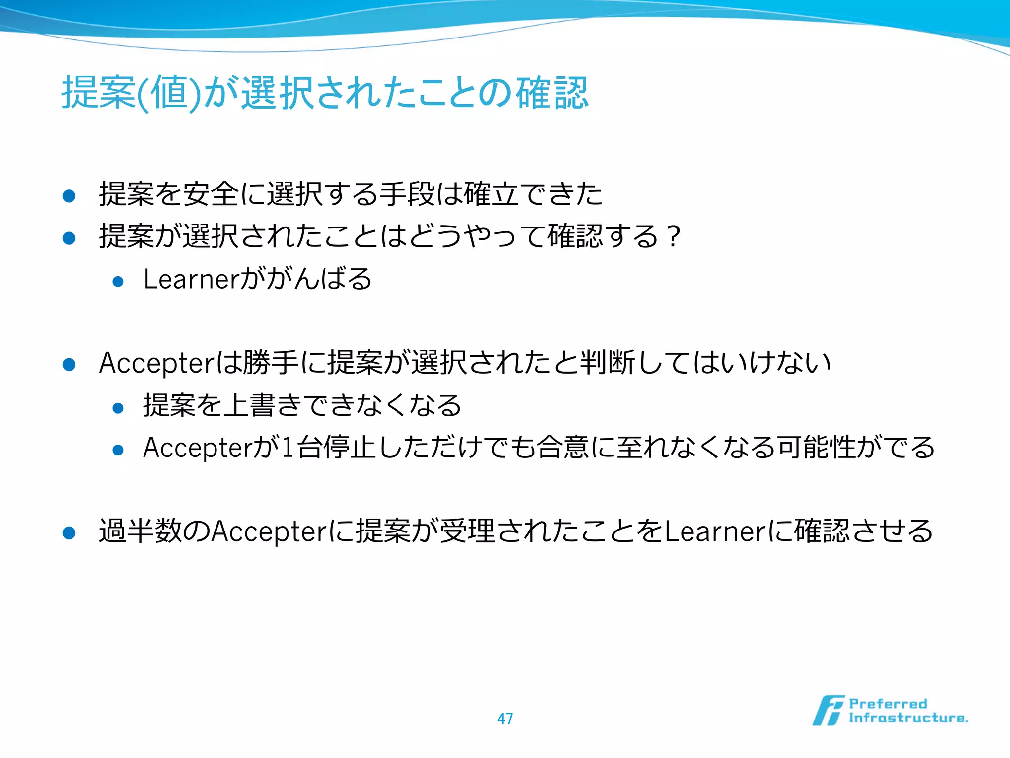 提案(値)が選択されたことの確認

l  提案を安全に選択する⼿手段は確⽴立立できた
l  提案が選択されたことはどうやって確認する？
    l  Learnerががんばる



l    Accepterは勝⼿手に提案が選択されたと判断してはいけない
       l  提案を上書きできなくなる

       l  Accepterが1台停⽌止しただけでも合意に⾄至れなくなる可能性がでる



l    過半数のAccepterに提案が受理理されたことをLearnerに確認させる




                         47	
 