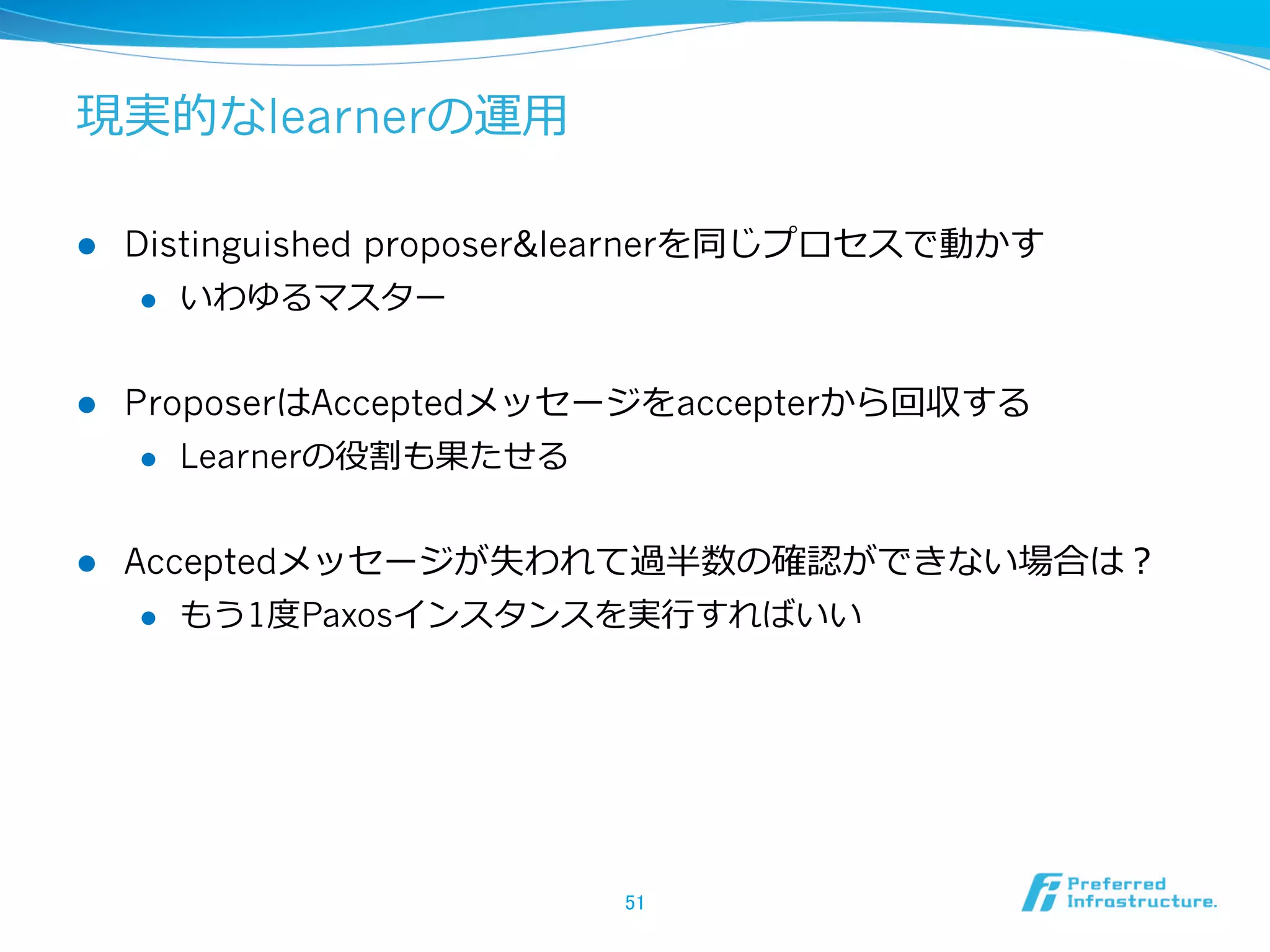 現実的なlearnerの運⽤用

l    Distinguished proposer&learnerを同じプロセスで動かす
       l  いわゆるマスター



l    ProposerはAcceptedメッセージをaccepterから回収する
       l  Learnerの役割も果たせる



l    Acceptedメッセージが失われて過半数の確認ができない場合は？
       l  もう1度度Paxosインスタンスを実⾏行行すればいい




                            51	
 