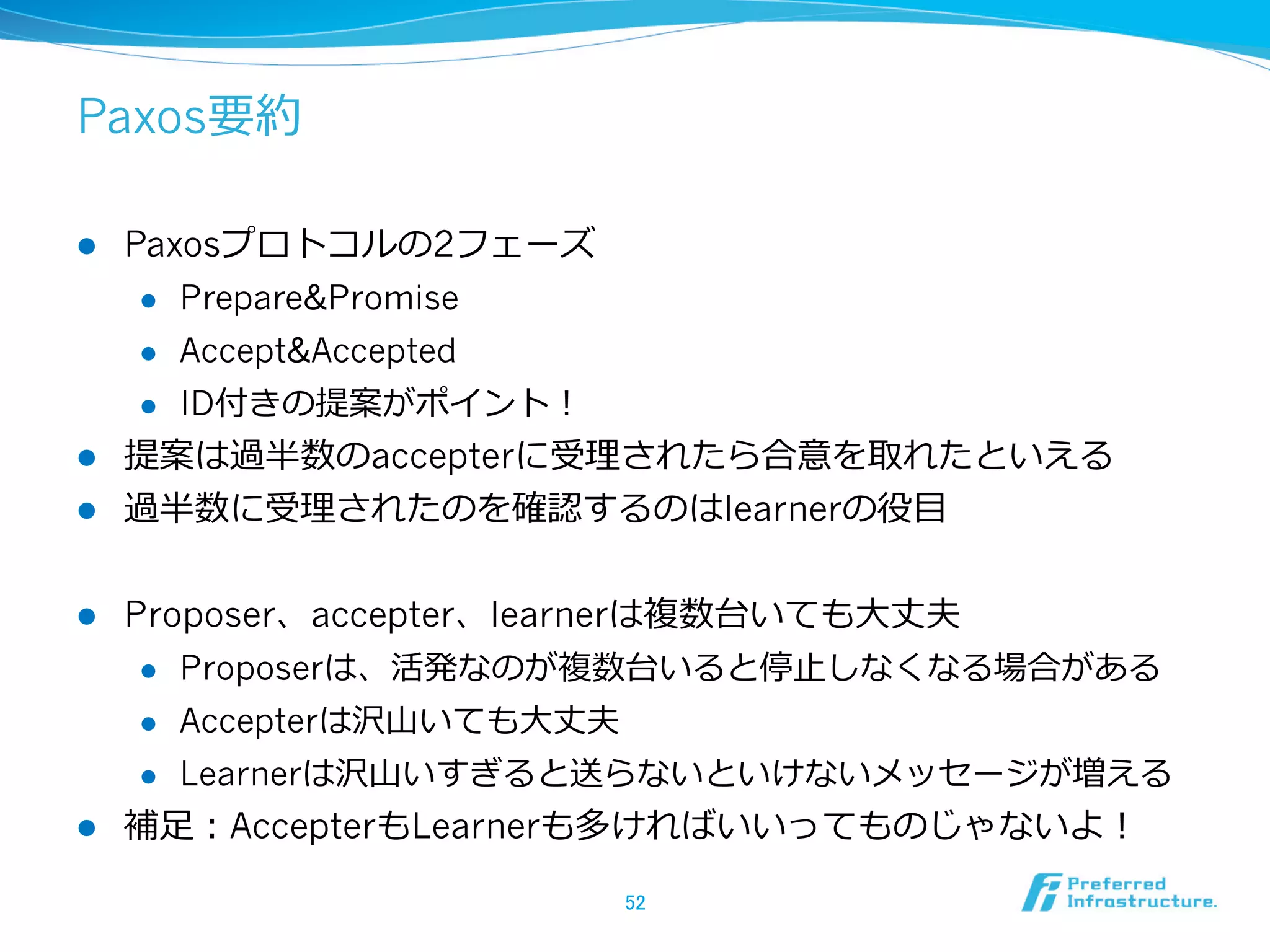 Paxos要約

l  Paxosプロトコルの2フェーズ
     l  Prepare&Promise

     l  Accept&Accepted

     l  ID付きの提案がポイント！

l  提案は過半数のaccepterに受理理されたら合意を取れたといえる
l  過半数に受理理されたのを確認するのはlearnerの役⽬目


l    Proposer、accepter、learnerは複数台いても⼤大丈夫
       l  Proposerは、活発なのが複数台いると停⽌止しなくなる場合がある

       l  Accepterは沢⼭山いても⼤大丈夫

      l    Learnerは沢⼭山いすぎると送らないといけないメッセージが増える
l    補⾜足：AccepterもLearnerも多ければいいってものじゃないよ！

                           52	
 