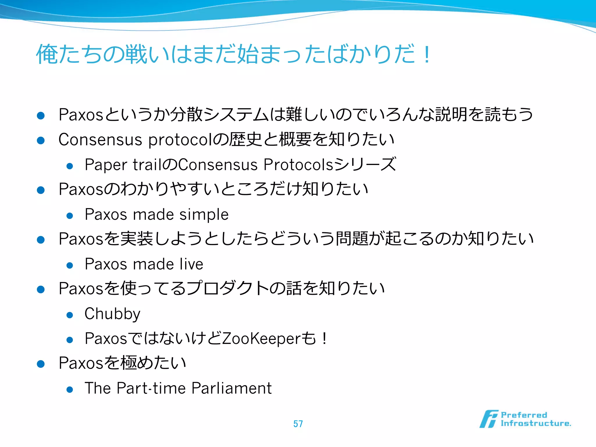 俺たちの戦いはまだ始まったばかりだ！

l    Paxosというか分散システムは難しいのでいろんな説明を読もう
l    Consensus protocolの歴史と概要を知りたい
       l  Paper trailのConsensus Protocolsシリーズ

l    Paxosのわかりやすいところだけ知りたい
       l  Paxos made simple

l    Paxosを実装しようとしたらどういう問題が起こるのか知りたい
       l  Paxos made live

l    Paxosを使ってるプロダクトの話を知りたい
       l  Chubby

       l  PaxosではないけどZooKeeperも！

l    Paxosを極めたい
       l  The Part-time Parliament


                                      57	
 