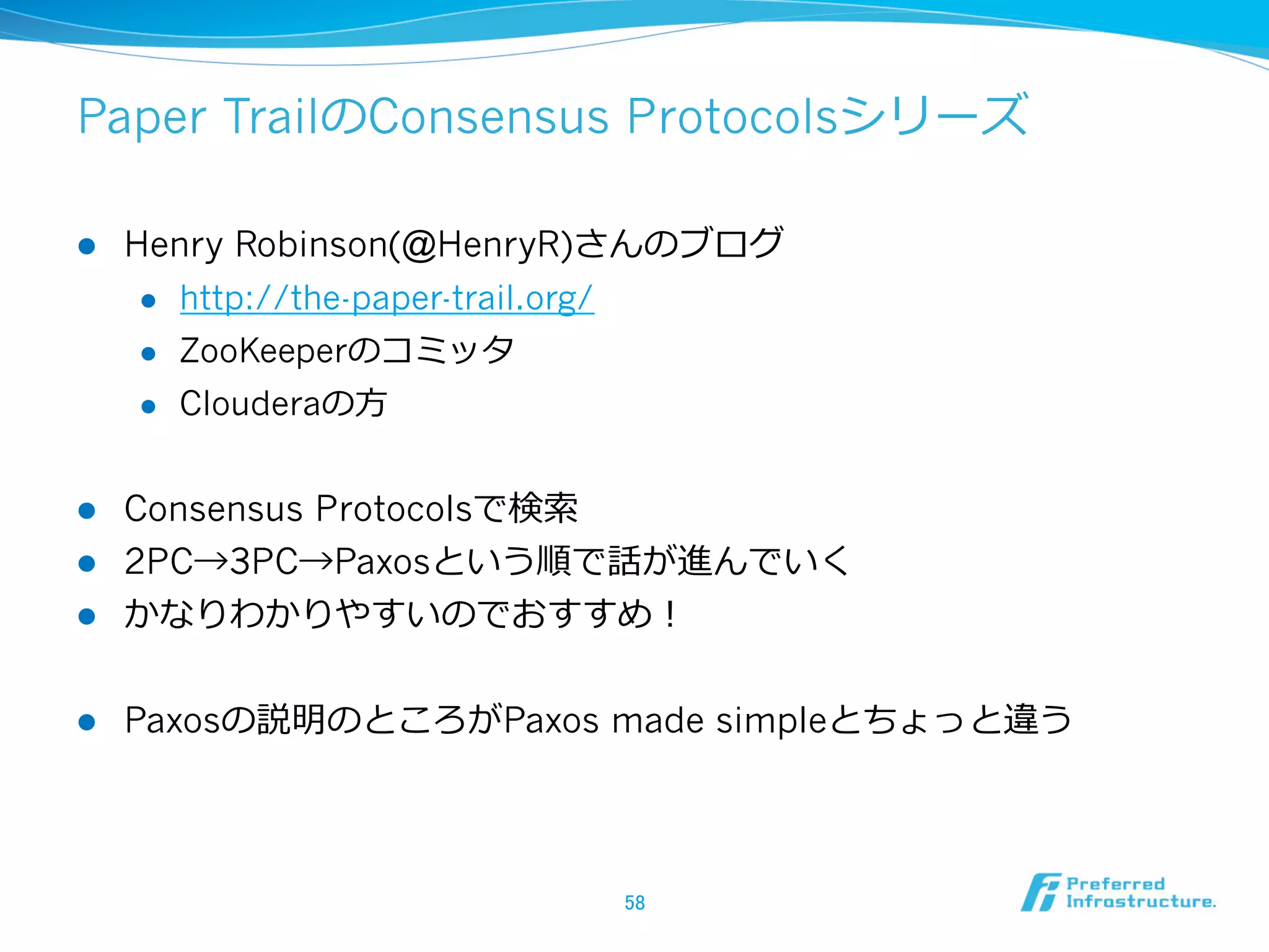 Paper TrailのConsensus Protocolsシリーズ

l    Henry Robinson(@HenryR)さんのブログ
       l  http://the-paper-trail.org/

       l  ZooKeeperのコミッタ

       l  Clouderaの⽅方



l  Consensus Protocolsで検索索
l  2PC→3PC→Paxosという順で話が進んでいく
l  かなりわかりやすいのでおすすめ！


l    Paxosの説明のところがPaxos made simpleとちょっと違う




                              58	
 