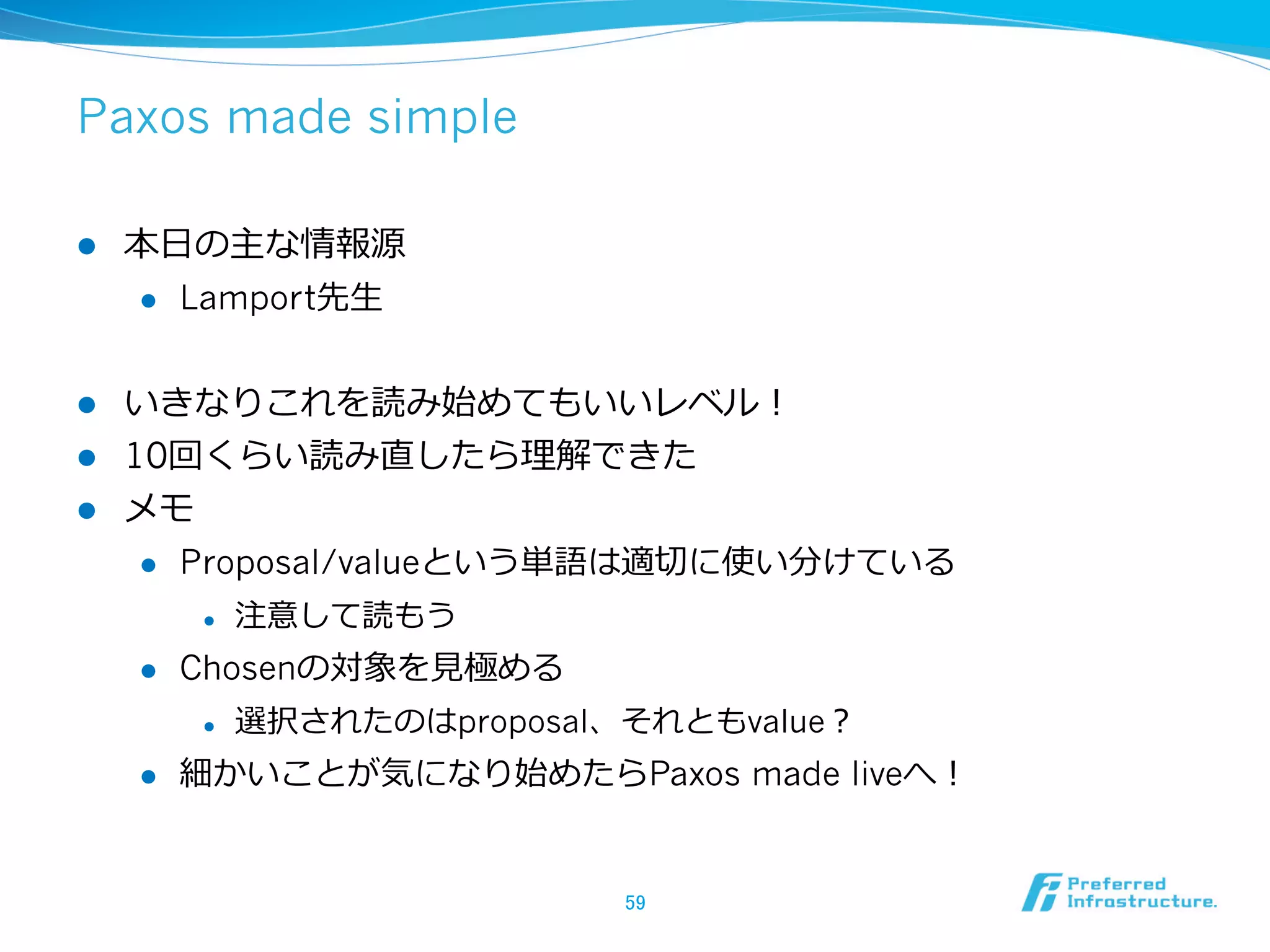Paxos made simple

l    本⽇日の主な情報源
      l  Lamport先⽣生



l  いきなりこれを読み始めてもいいレベル！
l  10回くらい読み直したら理理解できた
l  メモ
     l  Proposal/valueという単語は適切切に使い分けている

            l    注意して読もう
      l    Chosenの対象を⾒見見極める
            l    選択されたのはproposal、それともvalue？
      l    細かいことが気になり始めたらPaxos made liveへ！


                                  59	
 