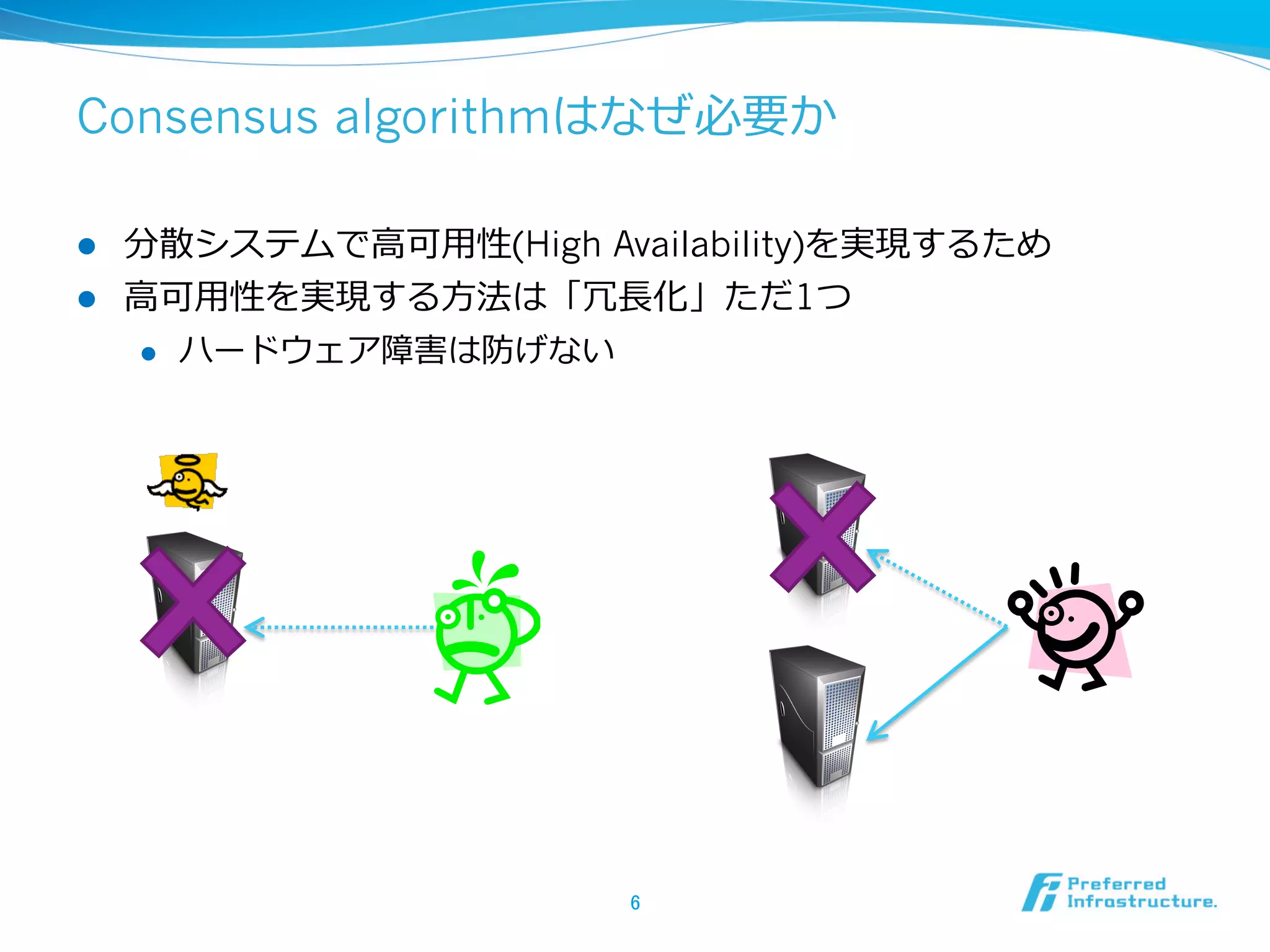 Consensus algorithmはなぜ必要か

l  分散システムで⾼高可⽤用性(High Availability)を実現するため
l  ⾼高可⽤用性を実現する⽅方法は「冗⻑⾧長化」ただ1つ
     l  ハードウェア障害は防げない




                        6	
 