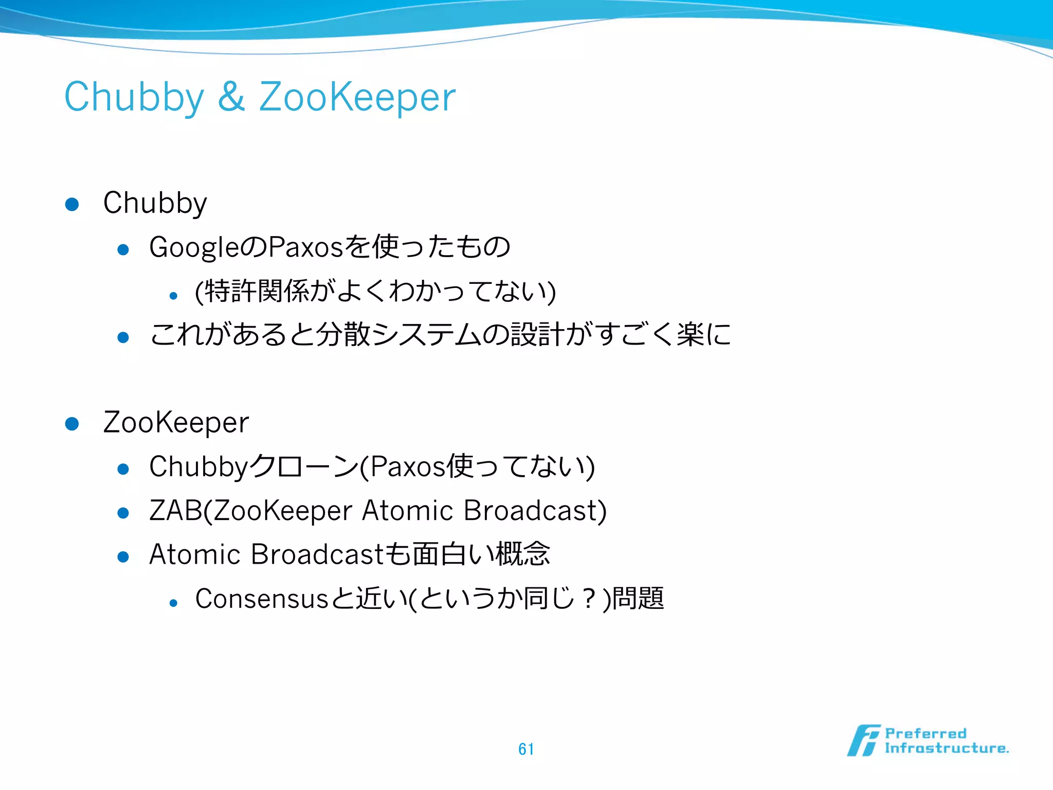 Chubby & ZooKeeper

l    Chubby
       l  GoogleのPaxosを使ったもの

            l    (特許関係がよくわかってない)
      l    これがあると分散システムの設計がすごく楽に


l    ZooKeeper
       l  Chubbyクローン(Paxos使ってない)

       l  ZAB(ZooKeeper Atomic Broadcast)

       l  Atomic Broadcastも⾯面⽩白い概念念

            l    Consensusと近い(というか同じ？)問題




                                   61	
 