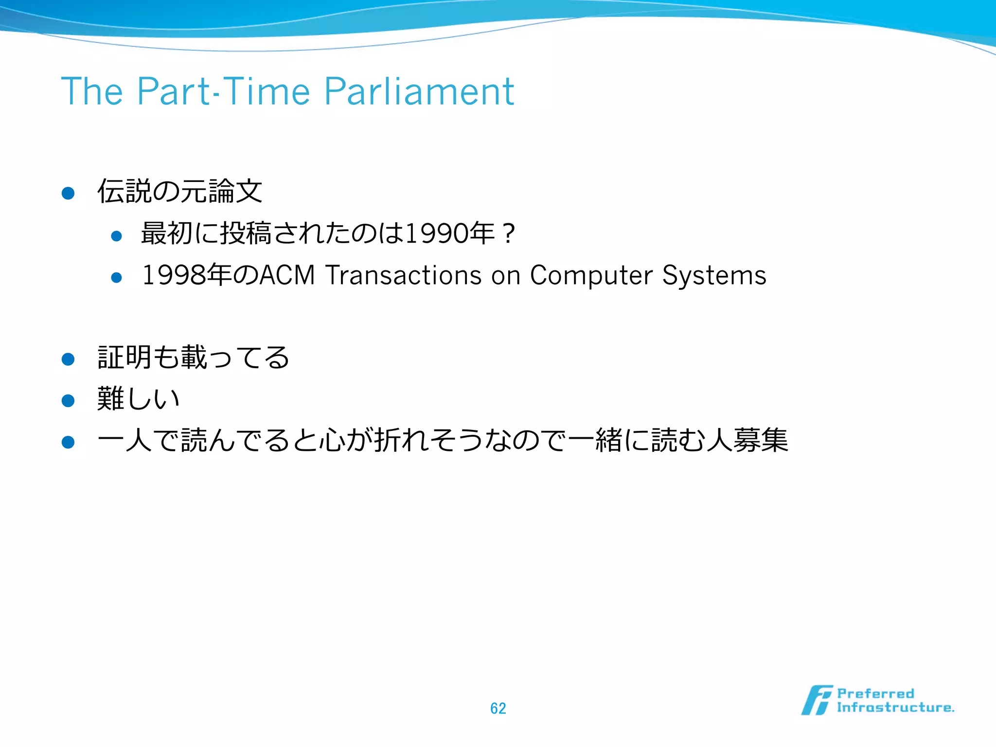 The Part-Time Parliament

l    伝説の元論論⽂文
      l  最初に投稿されたのは1990年年？

      l  1998年年のACM Transactions on Computer Systems



l  証明も載ってる
l  難しい
l  ⼀一⼈人で読んでると⼼心が折れそうなので⼀一緒に読む⼈人募集




                                 62	
 