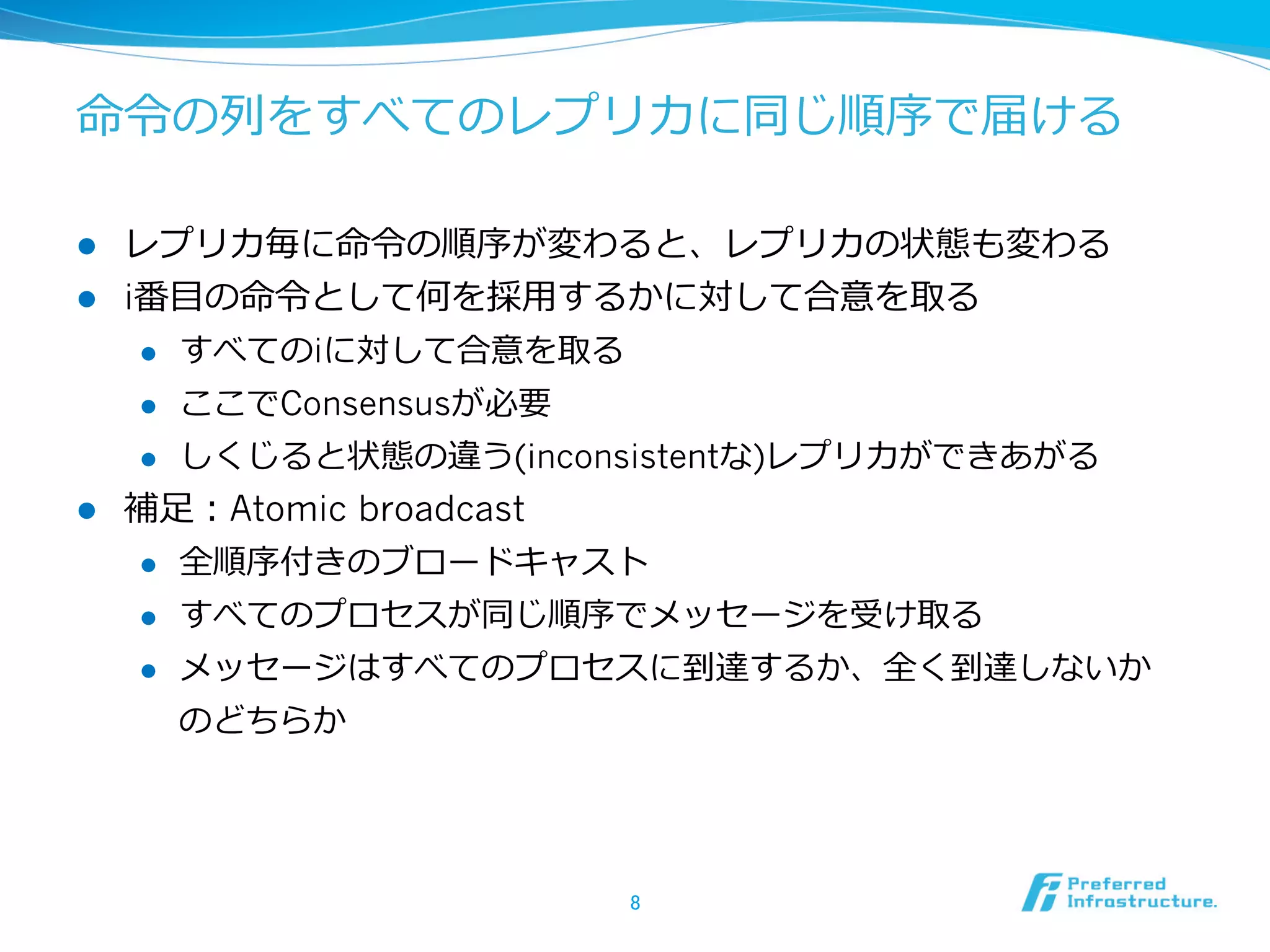 命令令の列列をすべてのレプリカに同じ順序で届ける

l  レプリカ毎に命令令の順序が変わると、レプリカの状態も変わる
l  i番⽬目の命令令として何を採⽤用するかに対して合意を取る
     l  すべてのiに対して合意を取る

     l  ここでConsensusが必要

     l  しくじると状態の違う(inconsistentな)レプリカができあがる

l  補⾜足：Atomic broadcast
     l  全順序付きのブロードキャスト

     l  すべてのプロセスが同じ順序でメッセージを受け取る

     l  メッセージはすべてのプロセスに到達するか、全く到達しないか

         のどちらか




                      8	
 