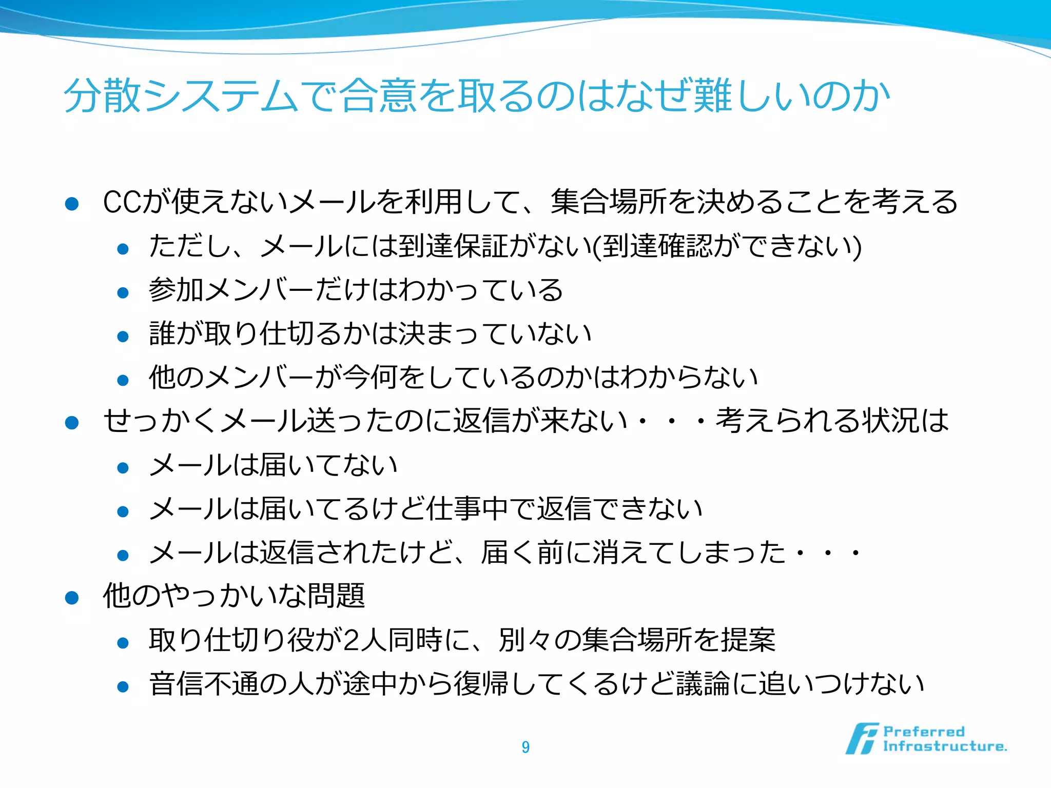 分散システムで合意を取るのはなぜ難しいのか

l  CCが使えないメールを利利⽤用して、集合場所を決めることを考える
     l  ただし、メールには到達保証がない(到達確認ができない)

     l  参加メンバーだけはわかっている

     l  誰が取り仕切切るかは決まっていない

     l  他のメンバーが今何をしているのかはわからない

l  せっかくメール送ったのに返信が来ない・・・考えられる状況は
     l  メールは届いてない

     l  メールは届いてるけど仕事中で返信できない

     l  メールは返信されたけど、届く前に消えてしまった・・・

l  他のやっかいな問題
      l    取り仕切切り役が2⼈人同時に、別々の集合場所を提案
      l    ⾳音信不不通の⼈人が途中から復復帰してくるけど議論論に追いつけない

                           9	
 
