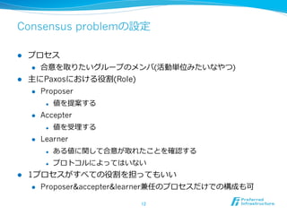 Consensus problemの設定

l  プロセス
    l  合意を取りたいグループのメンバ(活動単位みたいなやつ)

l  主にPaxosにおける役割(Role)
    l  Proposer

             l    値を提案する
      l    Accepter
             l    値を受理理する
      l    Learner
             l    ある値に関して合意が取れたことを確認する
             l    プロトコルによってはいない
l    1プロセスがすべての役割を担ってもいい
       l  Proposer&accepter&learner兼任のプロセスだけでの構成も可


                               12	
 