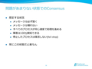 問題があまりない状態でのConsensus

l    想定する状況
      l  メッセージは必ず届く

      l  メッセージは壊れない

      l  すべてのプロセスが同じ速度度で処理理を進める

      l  障害は100%検知できる

      l  停⽌止したプロセスは復復活しない(fail-stop)



l    常にこの状態だと楽ちん




                           14	
 