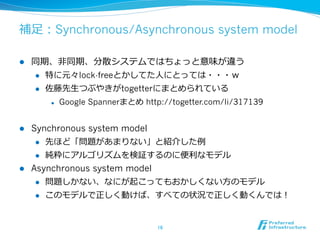補⾜足：Synchronous/Asynchronous system model

l    同期、⾮非同期、分散システムではちょっと意味が違う
      l  特に元々lock-freeとかしてた⼈人にとっては・・・ｗ

      l  佐藤先⽣生つぶやきがtogetterにまとめられている

            l    Google Spannerまとめ http://togetter.com/li/317139


l  Synchronous system model
     l  先ほど「問題があまりない」と紹介した例例

     l  純粋にアルゴリズムを検証するのに便便利利なモデル

l  Asynchronous system model
     l  問題しかない、なにが起こってもおかしくない⽅方のモデル

      l    このモデルで正しく動けば、すべての状況で正しく動くんでは！


                                        16	
 
