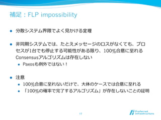 補⾜足：FLP impossibility

l    分散システム界隈でよく⾒見見かける定理


l    ⾮非同期システムでは、たとえメッセージのロスがなくても、プロ
      セスが1台でも停⽌止する可能性がある限り、100%合意に⾄至れる
      Consensusアルゴリズムは存在しない
       l  Paxosも例例外ではない！



l    注意
      l  100%合意に⾄至れないだけで、⼤大体のケースでは合意に⾄至れる

      l  「100%の確率率率で完了了するアルゴリズム」が存在しないことの証明




                        17	
 