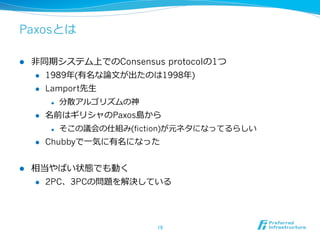 Paxosとは

l    ⾮非同期システム上でのConsensus protocolの1つ
       l  1989年年(有名な論論⽂文が出たのは1998年年)

       l  Lamport先⽣生

            l    分散アルゴリズムの神
      l    名前はギリシャのPaxos島から
            l    そこの議会の仕組み(fiction)が元ネタになってるらしい
      l    Chubbyで⼀一気に有名になった


l    相当やばい状態でも動く
      l  2PC、3PCの問題を解決している




                                19	
 