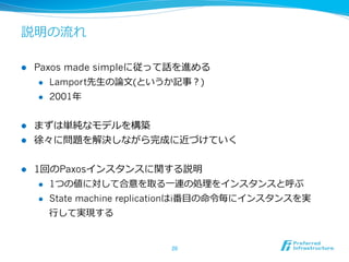説明の流流れ

l    Paxos made simpleに従って話を進める
       l  Lamport先⽣生の論論⽂文(というか記事？)

       l  2001年年



l  まずは単純なモデルを構築
l  徐々に問題を解決しながら完成に近づけていく


l    1回のPaxosインスタンスに関する説明
       l  1つの値に対して合意を取る⼀一連の処理理をインスタンスと呼ぶ

       l  State machine replicationはi番⽬目の命令令毎にインスタンスを実

        ⾏行行して実現する


                              20	
 