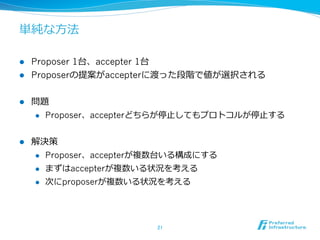 単純な⽅方法

l  Proposer 1台、accepter 1台
l  Proposerの提案がaccepterに渡った段階で値が選択される


l    問題
      l  Proposer、accepterどちらが停⽌止してもプロトコルが停⽌止する



l    解決策
      l  Proposer、accepterが複数台いる構成にする

      l  まずはaccepterが複数いる状況を考える

      l  次にproposerが複数いる状況を考える




                           21	
 
