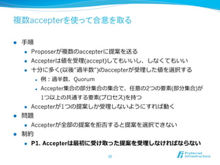 複数accepterを使って合意を取る

l    ⼿手順
       l  Proposerが複数のaccepterに提案を送る

       l  Accepterは値を受理理(accept)してもいいし、しなくてもいい

       l  ⼗十分に多く(以後”過半数”)のaccepterが受理理した値を選択する

            l    例例：過半数、Quorum
            l    Accepter集合の部分集合の集合で、任意の2つの要素(部分集合)が
                  1つ以上の共通する要素(プロセス)を持つ
      l    Accepterが1つの提案しか受理理しないようにすれば動く
l    問題
      l  Accepterが全部の提案を拒否すると提案を選択できない

l    制約
      l  P1. Accepterは最初に受け取った提案を受理理しなければならない


                                  22	
 