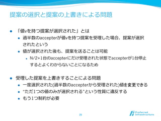 提案の選択と提案の上書きによる問題

l    「値vを持つ提案が選択された」とは
      l  過半数のaccepterが値vを持つ提案を受理理した場合、提案が選択

          されたという
      l  値が選択された後も、提案を送ることは可能

            l    N/2+1台のaccepterにだけ受理理された状態でaccepterが1台停⽌止
                  するとよくわからないことになるため


l    受理理した提案を上書きすることによる問題
      l  ⼀一度度選択された(過半数のaccepterから受理理された)値を変更できる

      l  “ただ1つの値のみが選択される”という性質に違反する

      l    もう1つ制約が必要


                                   26	
 