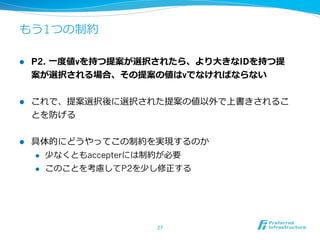 もう1つの制約

l    P2. ⼀一度度値vを持つ提案が選択されたら、より⼤大きなIDを持つ提
      案が選択される場合、その提案の値はvでなければならない


l    これで、提案選択後に選択された提案の値以外で上書きされるこ
      とを防げる


l    具体的にどうやってこの制約を実現するのか
      l  少なくともaccepterには制約が必要

      l  このことを考慮してP2を少し修正する




                       27	
 
