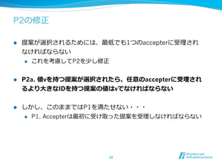 P2の修正

l    提案が選択されるためには、最低でも1つのaccepterに受理理され
      なければならない
      l  これを考慮してP2を少し修正



l    P2a. 値vを持つ提案が選択されたら、任意のaccepterに受理理され
      るより⼤大きなIDを持つ提案の値はvでなければならない


l    しかし、このままではP1を満たせない・・・
      l  P1. Accepterは最初に受け取った提案を受理理しなければならない




                         28	
 