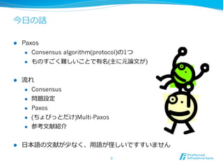 今⽇日の話

l    Paxos
       l  Consensus algorithm(protocol)の1つ

       l  ものすごく難しいことで有名(主に元論論⽂文が)



l    流流れ
       l  Consensus

       l  問題設定

       l  Paxos

       l  (ちょびっとだけ)Multi-Paxos

       l  参考⽂文献紹介



l    ⽇日本語の⽂文献が少なく、⽤用語が怪しいですすいません

                                  3	
 