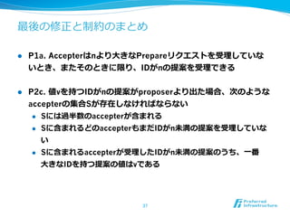 最後の修正と制約のまとめ

l    P1a. Accepterはnより⼤大きなPrepareリクエストを受理理していな
      いとき、またそのときに限り、IDがnの提案を受理理できる


l    P2c. 値vを持つIDがnの提案がproposerより出た場合、次のような
      accepterの集合Sが存在しなければならない
       l  Sには過半数のaccepterが含まれる

       l  Sに含まれるどのaccepterもまだIDがn未満の提案を受理理していな

           い
       l  Sに含まれるaccepterが受理理したIDがn未満の提案のうち、⼀一番

           ⼤大きなIDを持つ提案の値はvである




                         37	
 