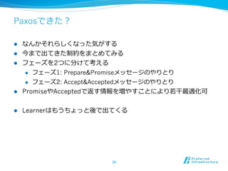 Paxosできた？

l  なんかそれらしくなった気がする
l  今まで出てきた制約をまとめてみる
l  フェーズを2つに分けて考える
     l  フェーズ1: Prepare&Promiseメッセージのやりとり

     l  フェーズ2: Accept&Acceptedメッセージのやりとり

l  PromiseやAcceptedで返す情報を増やすことにより若若⼲干最適化可


l    Learnerはもうちょっと後で出てくる




                       38	
 