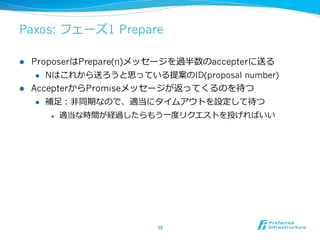 Paxos: フェーズ1 Prepare

l  ProposerはPrepare(n)メッセージを過半数のaccepterに送る
     l  Nはこれから送ろうと思っている提案のID(proposal number)

l  AccepterからPromiseメッセージが返ってくるのを待つ
     l  補⾜足：⾮非同期なので、適当にタイムアウトを設定して待つ

      l    適当な時間が経過したらもう⼀一度度リクエストを投げればいい




                         39	
 