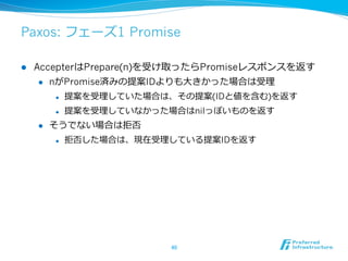 Paxos: フェーズ1 Promise

l    AccepterはPrepare(n)を受け取ったらPromiseレスポンスを返す
       l  nがPromise済みの提案IDよりも⼤大きかった場合は受理理

            l    提案を受理理していた場合は、その提案(IDと値を含む)を返す
            l    提案を受理理していなかった場合はnilっぽいものを返す
      l    そうでない場合は拒否
            l    拒否した場合は、現在受理理している提案IDを返す




                               40	
 