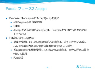 Paxos: フェーズ2 Accept

l  ProposerはaccepterにAccept(n, v)を送る
     l  nはPrepareした提案のID

     l  vは値

     l  Acceptを送る対象のaccepterは、Promiseを受け取ったものでな

         くてもいい
l  vは次のように決める
     l  提案を受理理していたaccepterがいた場合は、返ってきたレスポン

         スのうち最も⼤大きなIDを持つ提案の値をvとして採⽤用
     l  どのaccepterも値を受理理していなかった場合は、⾃自分の好きな値を

         vとして採⽤用
      l    P2cの話


                       42	
 