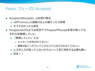Paxos: フェーズ2 Accepted

l  AccepterはAccept(n, v)を受け取る
     l  nがPromiseした提案ID以上の値だったら受理理

     l  そうでなかったら拒否

l  Accepterはどのような状況下でPrepareやAcceptを受け取っても
    それらを無視していい
     l  「無視していい」とは

            l    メッセージが失われてもいい
            l    障害が起こったりしてリクエストに応えられなくてもいい
      l    レスポンスが返ってこないからといって死亡判定する必要も無い
      l    安全！！




                              43	
 