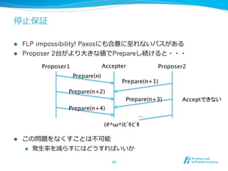 停⽌止保証

l  FLP impossibility! Paxosにも合意に⾄至れないパスがある
l  Proposer 2台がより⼤大きな値でPrepareし続けると・・・

          Proposer1	
              Accepter	
               Proposer2	
                        Prepare(n)	
                                                Prepare(n+1)	
                   Prepare(n+2)	
                                                 Prepare(n+3)	
     Acceptできない	
                   Prepare(n+4)	
                                                     …	
                                       (#^ω^)ﾋﾞｷﾋﾞｷ	

l    この問題をなくすことは不不可能
      l  発⽣生率率率を減らすにはどうすればいいか


                                         44	
 