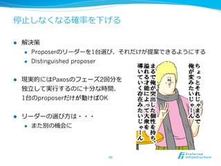 停⽌止しなくなる確率率率を下げる

l    解決策
      l  Proposerのリーダーを1台選び、それだけが提案できるようにする

      l  Distinguished proposer



l    現実的にはPaxosのフェーズ2回分を
      独⽴立立して実⾏行行するのに⼗十分な時間、
      1台のproposerだけが動けばOK


l    リーダーの選び⽅方は・・・
      l  また別の機会に




                        45	
 