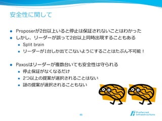 安全性に関して

l  Proposerが2台以上いると停⽌止は保証されないことはわかった
l  しかし、リーダーが誤って2台以上同時出現することもある
     l  Split brain

     l  リーダーが1台しか出てこないようにすることはたぶん不不可能！



l    Paxosはリーダーが複数台いても安全性は守られる
       l  停⽌止保証がなくなるだけ

       l  2つ以上の提案が選択されることはない

       l  謎の提案が選択されることもない




                     46	
 