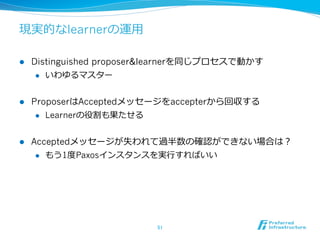 現実的なlearnerの運⽤用

l    Distinguished proposer&learnerを同じプロセスで動かす
       l  いわゆるマスター



l    ProposerはAcceptedメッセージをaccepterから回収する
       l  Learnerの役割も果たせる



l    Acceptedメッセージが失われて過半数の確認ができない場合は？
       l  もう1度度Paxosインスタンスを実⾏行行すればいい




                            51	
 