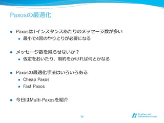 Paxosの最適化

l    Paxosは1インスタンスあたりのメッセージ数が多い
       l  最⼩小で4回のやりとりが必要になる



l    メッセージ数を減らせないか？
      l  仮定をおいたり、制約をかければ何とかなる



l    Paxosの最適化⼿手法はいろいろある
       l  Cheap Paxos

       l  Fast Paxos



l    今⽇日はMulti-Paxosを紹介


                           54	
 