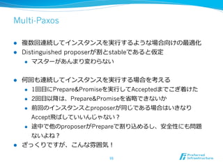 Multi-Paxos

l  複数回連続してインスタンスを実⾏行行するような場合向けの最適化
l  Distinguished proposerが割とstableであると仮定
     l  マスターがあんまり変わらない



l    何回も連続してインスタンスを実⾏行行する場合を考える
      l  1回⽬目にPrepare&Promiseを実⾏行行してAcceptedまでこぎ着けた

      l  2回⽬目以降降は、Prepare&Promiseを省省略略できないか

      l  前回のインスタンスとproposerが同じである場合はいきなり

          Accept⾶飛ばしていいんじゃない？
      l  途中で他のproposerがPrepareで割り込めるし、安全性にも問題

        ないよね？
l    ざっくりですが、こんな雰囲気！

                            55	
 
