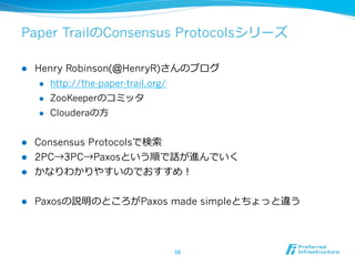 Paper TrailのConsensus Protocolsシリーズ

l    Henry Robinson(@HenryR)さんのブログ
       l  http://the-paper-trail.org/

       l  ZooKeeperのコミッタ

       l  Clouderaの⽅方



l  Consensus Protocolsで検索索
l  2PC→3PC→Paxosという順で話が進んでいく
l  かなりわかりやすいのでおすすめ！


l    Paxosの説明のところがPaxos made simpleとちょっと違う




                              58	
 