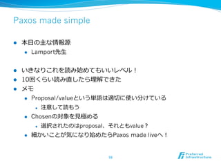 Paxos made simple

l    本⽇日の主な情報源
      l  Lamport先⽣生



l  いきなりこれを読み始めてもいいレベル！
l  10回くらい読み直したら理理解できた
l  メモ
     l  Proposal/valueという単語は適切切に使い分けている

            l    注意して読もう
      l    Chosenの対象を⾒見見極める
            l    選択されたのはproposal、それともvalue？
      l    細かいことが気になり始めたらPaxos made liveへ！


                                  59	
 