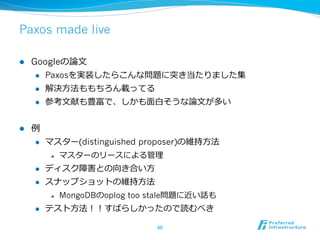 Paxos made live

l    Googleの論論⽂文
       l  Paxosを実装したらこんな問題に突き当たりました集

       l  解決⽅方法ももちろん載ってる

       l  参考⽂文献も豊富で、しかも⾯面⽩白そうな論論⽂文が多い



l    例例
      l    マスター(distinguished proposer)の維持⽅方法
             l    マスターのリースによる管理理
      l    ディスク障害との向き合い⽅方
      l    スナップショットの維持⽅方法
             l    MongoDBのoplog too stale問題に近い話も
      l    テスト⽅方法！！すばらしかったので読むべき

                                     60	
 