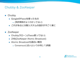 Chubby & ZooKeeper

l    Chubby
       l  GoogleのPaxosを使ったもの

            l    (特許関係がよくわかってない)
      l    これがあると分散システムの設計がすごく楽に


l    ZooKeeper
       l  Chubbyクローン(Paxos使ってない)

       l  ZAB(ZooKeeper Atomic Broadcast)

       l  Atomic Broadcastも⾯面⽩白い概念念

            l    Consensusと近い(というか同じ？)問題




                                   61	
 