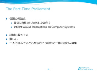 The Part-Time Parliament

l    伝説の元論論⽂文
      l  最初に投稿されたのは1990年年？

      l  1998年年のACM Transactions on Computer Systems



l  証明も載ってる
l  難しい
l  ⼀一⼈人で読んでると⼼心が折れそうなので⼀一緒に読む⼈人募集




                                 62	
 