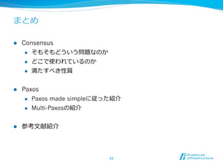 まとめ

l    Consensus
       l  そもそもどういう問題なのか

       l  どこで使われているのか

       l  満たすべき性質



l    Paxos
       l  Paxos made simpleに従った紹介

       l  Multi-Paxosの紹介



l    参考⽂文献紹介




                              63	
 