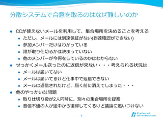 分散システムで合意を取るのはなぜ難しいのか

l  CCが使えないメールを利利⽤用して、集合場所を決めることを考える
     l  ただし、メールには到達保証がない(到達確認ができない)

     l  参加メンバーだけはわかっている

     l  誰が取り仕切切るかは決まっていない

     l  他のメンバーが今何をしているのかはわからない

l  せっかくメール送ったのに返信が来ない・・・考えられる状況は
     l  メールは届いてない

     l  メールは届いてるけど仕事中で返信できない

     l  メールは返信されたけど、届く前に消えてしまった・・・

l  他のやっかいな問題
      l    取り仕切切り役が2⼈人同時に、別々の集合場所を提案
      l    ⾳音信不不通の⼈人が途中から復復帰してくるけど議論論に追いつけない

                           9	
 