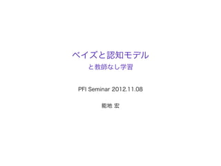 ベイズと認知モデル
   と教師なし学習


PFI Seminar 2012.11.08


       能地 宏
 
